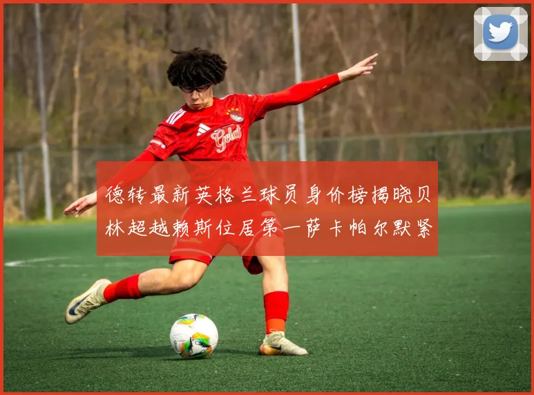 德转最新英格兰球员身价榜揭晓贝林超越赖斯位居第一萨卡帕尔默紧随其后