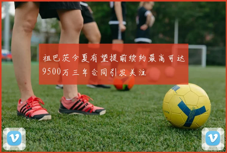 祖巴茨今夏有望提前续约最高可达9500万三年合同引发关注