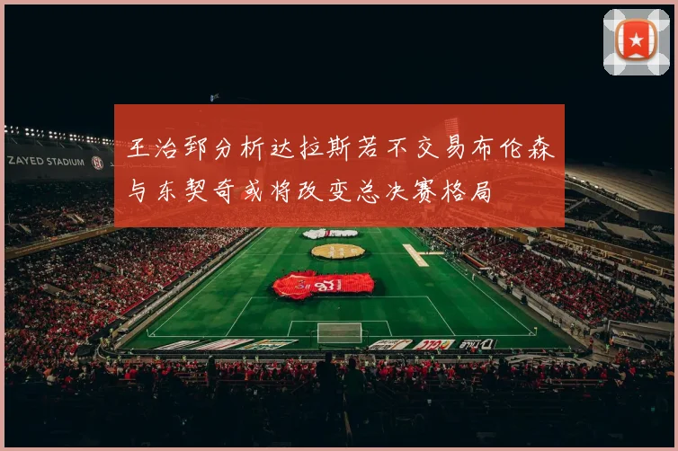 王治郅分析达拉斯若不交易布伦森与东契奇或将改变总决赛格局