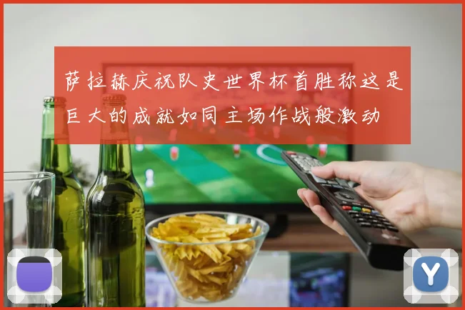 萨拉赫庆祝队史世界杯首胜称这是巨大的成就如同主场作战般激动
