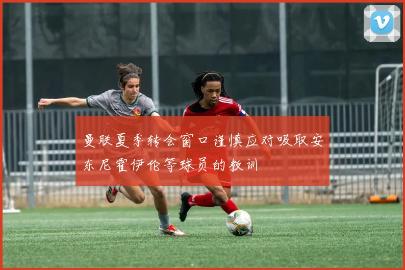 曼联夏季转会窗口谨慎应对吸取安东尼霍伊伦等球员的教训
