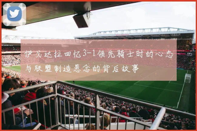 伊戈达拉回忆3-1领先骑士时的心态与联盟制造悬念的背后故事