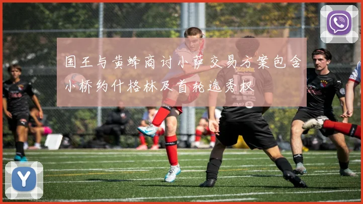 国王与黄蜂商讨小萨交易方案包含小桥约什格林及首轮选秀权