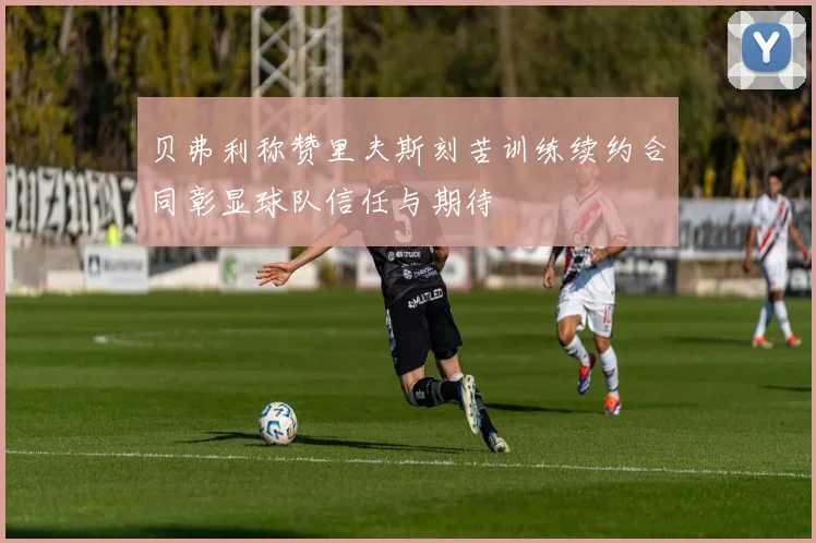 贝弗利称赞里夫斯刻苦训练续约合同彰显球队信任与期待