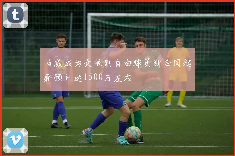 马威成为受限制自由球员新合同起薪预计达1500万左右