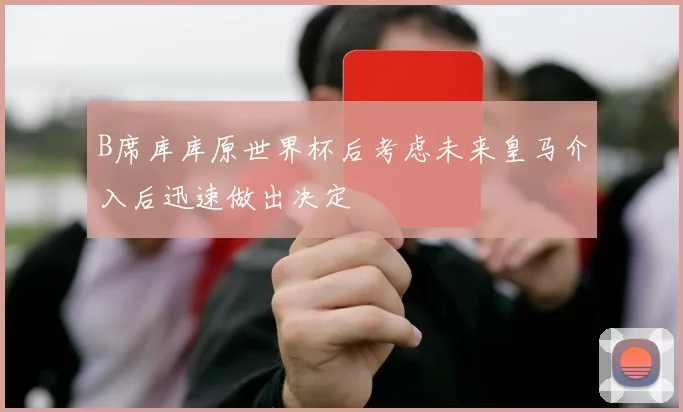 B席库库原世界杯后考虑未来皇马介入后迅速做出决定