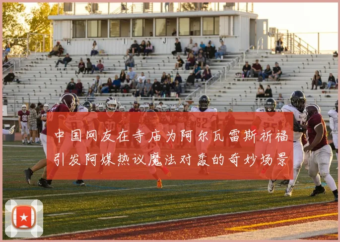 中国网友在寺庙为阿尔瓦雷斯祈福引发阿媒热议魔法对轰的奇妙场景