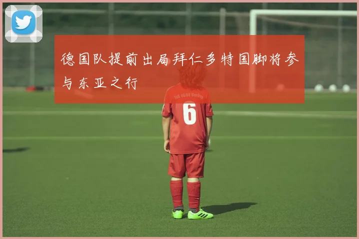 德国队提前出局拜仁多特国脚将参与东亚之行